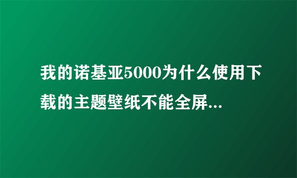 我的诺基亚5000为什么使用下载的主题壁纸不能全屏？用了以后而且反应慢啊？怎么解决？