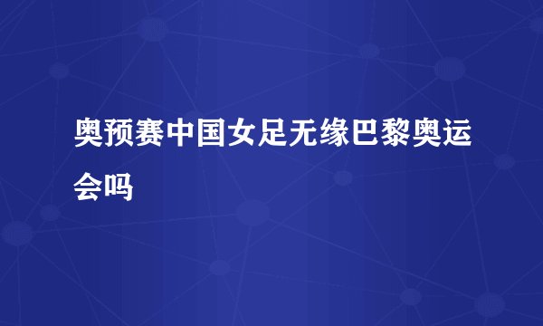 奥预赛中国女足无缘巴黎奥运会吗