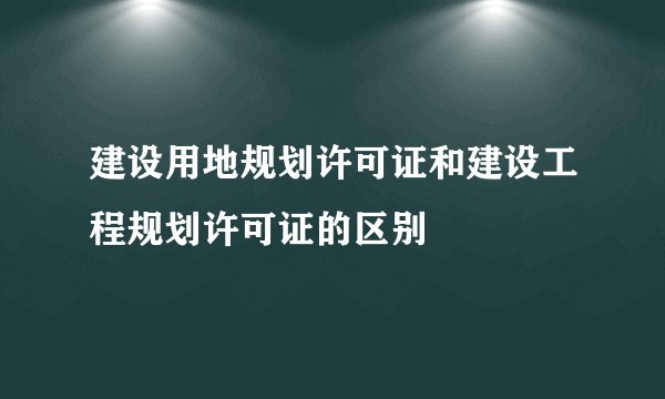 建设用地规划许可证和建设工程规划许可证的区别