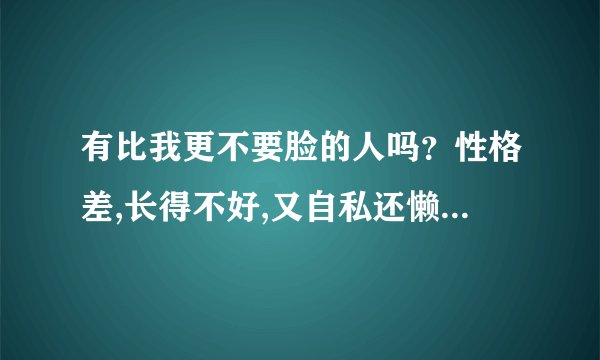 有比我更不要脸的人吗？性格差,长得不好,又自私还懒,心胸狭窄,婆婆...