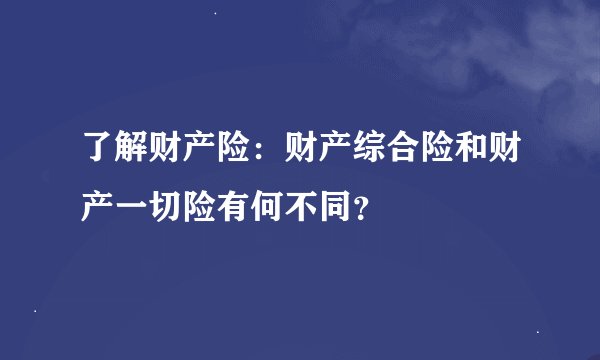 了解财产险：财产综合险和财产一切险有何不同？