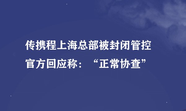 传携程上海总部被封闭管控 官方回应称：“正常协查”