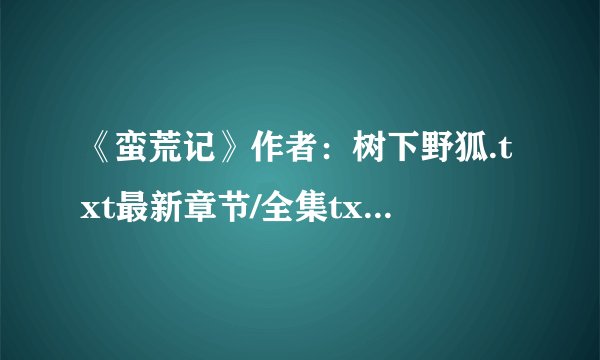 《蛮荒记》作者：树下野狐.txt最新章节/全集txt免费下载