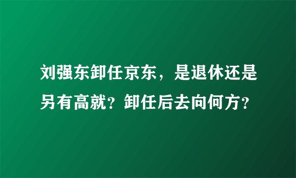 刘强东卸任京东，是退休还是另有高就？卸任后去向何方？