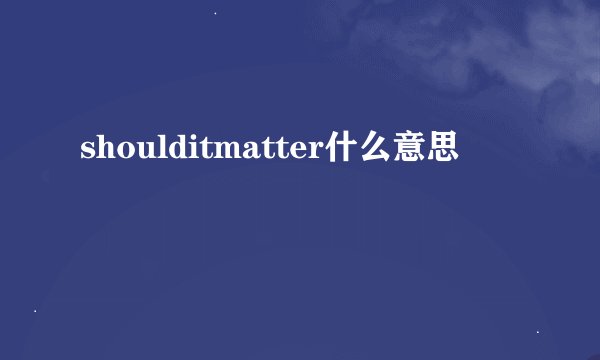 shoulditmatter什么意思