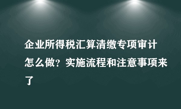 企业所得税汇算清缴专项审计怎么做？实施流程和注意事项来了