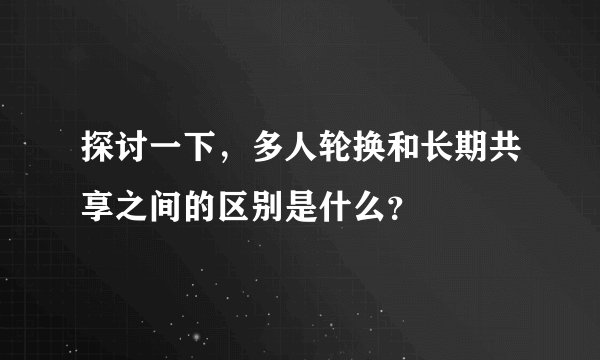 探讨一下，多人轮换和长期共享之间的区别是什么？