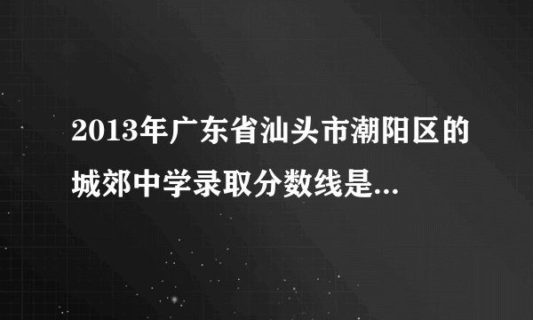 2013年广东省汕头市潮阳区的城郊中学录取分数线是多少啊?