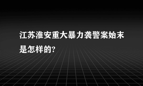 江苏淮安重大暴力袭警案始末是怎样的?