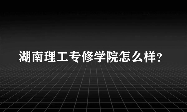湖南理工专修学院怎么样？