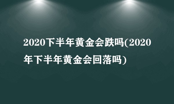 2020下半年黄金会跌吗(2020年下半年黄金会回落吗)