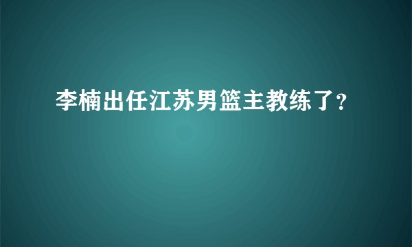 李楠出任江苏男篮主教练了？