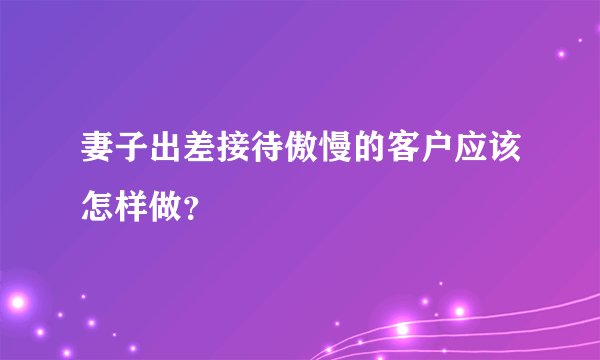 妻子出差接待傲慢的客户应该怎样做?