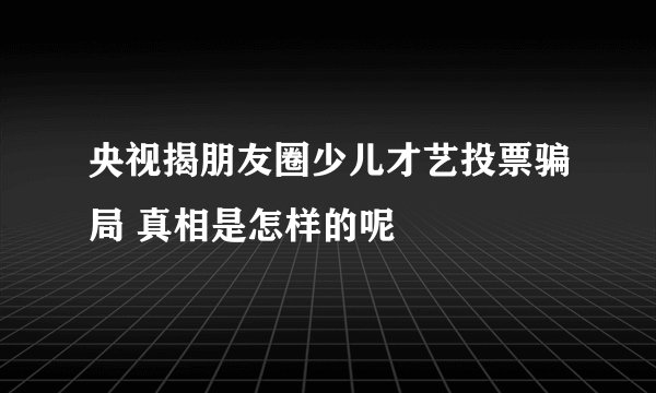 央视揭朋友圈少儿才艺投票骗局 真相是怎样的呢