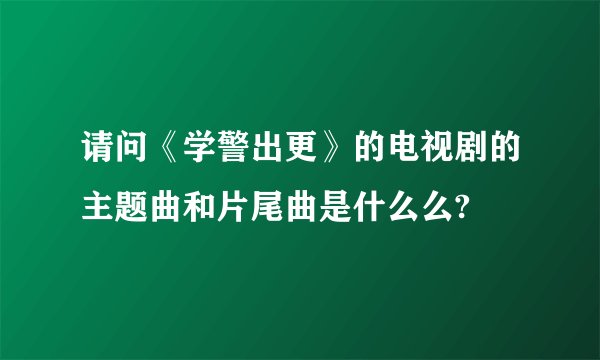 请问《学警出更》的电视剧的主题曲和片尾曲是什么么?