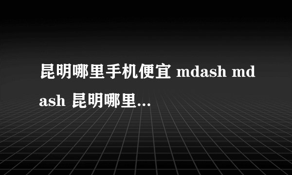 昆明哪里手机便宜 mdash mdash 昆明哪里卖水货手机