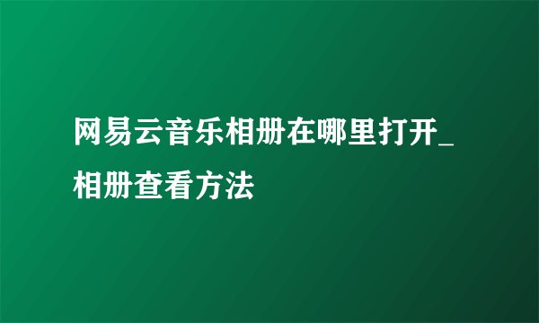 网易云音乐相册在哪里打开_相册查看方法