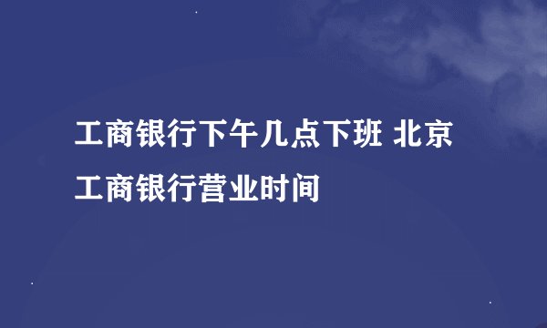 工商银行下午几点下班 北京工商银行营业时间
