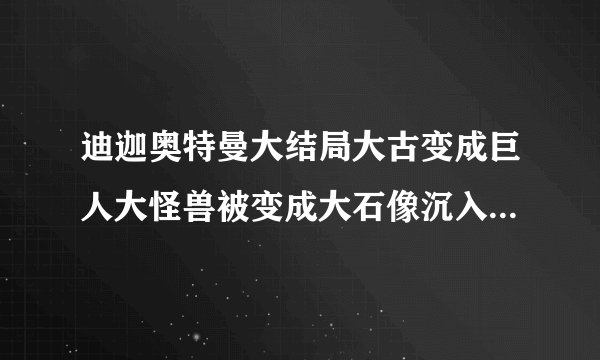 迪迦奥特曼大结局大古变成巨人大怪兽被变成大石像沉入海底神光棒灰烬消失真相