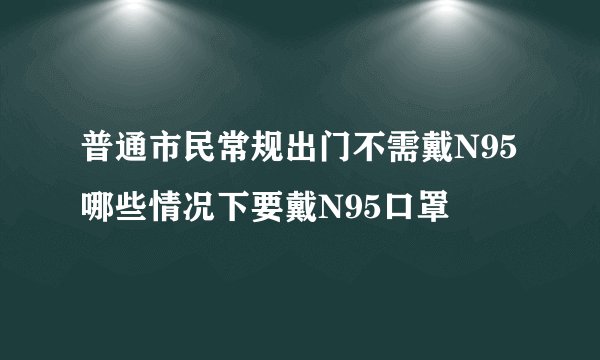普通市民常规出门不需戴N95 哪些情况下要戴N95口罩