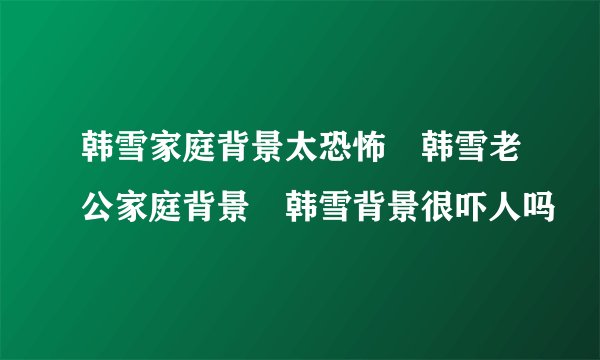 韩雪家庭背景太恐怖 韩雪老公家庭背景 韩雪背景很吓人吗