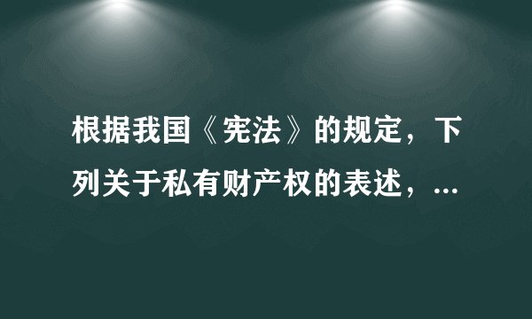 根据我国《宪法》的规定，下列关于私有财产权的表述，错误的是（）。A.公民的合法私有财产不受侵犯