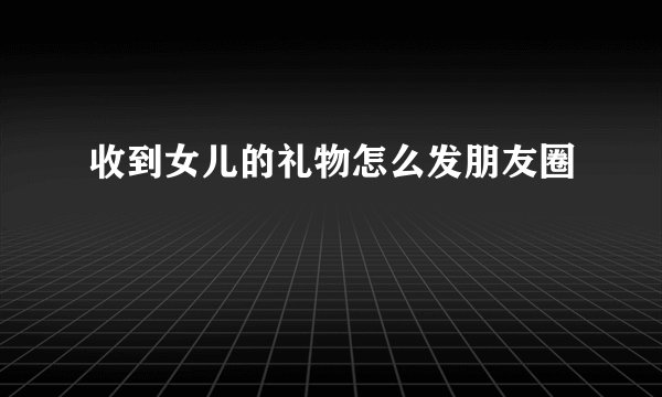 收到女儿的礼物怎么发朋友圈