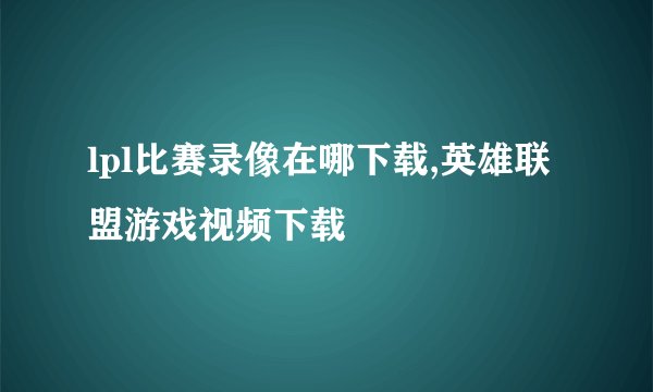 lpl比赛录像在哪下载,英雄联盟游戏视频下载