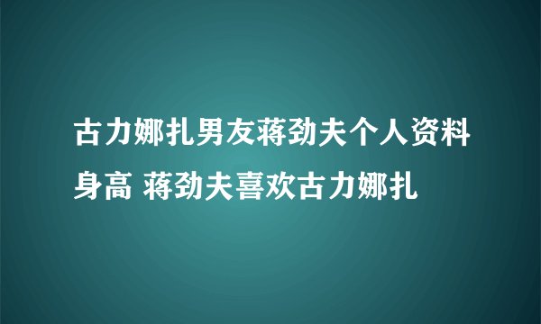 古力娜扎男友蒋劲夫个人资料身高 蒋劲夫喜欢古力娜扎