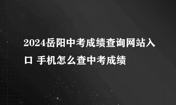 2024岳阳中考成绩查询网站入口 手机怎么查中考成绩