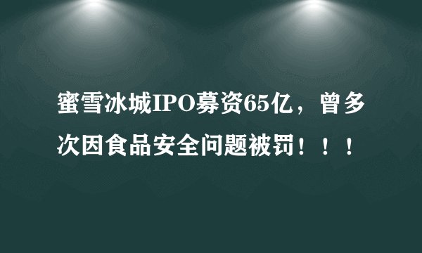 蜜雪冰城IPO募资65亿，曾多次因食品安全问题被罚！！！