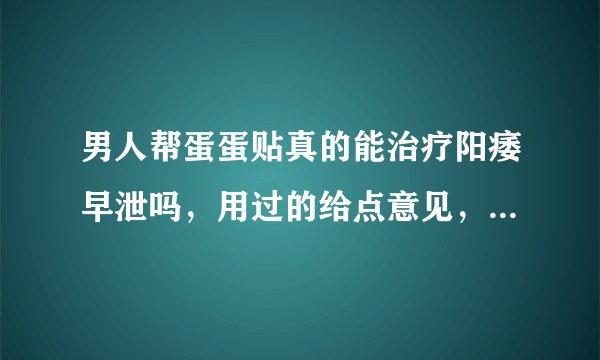 男人帮蛋蛋贴真的能治疗阳痿早泄吗，用过的给点意见，，谢谢了