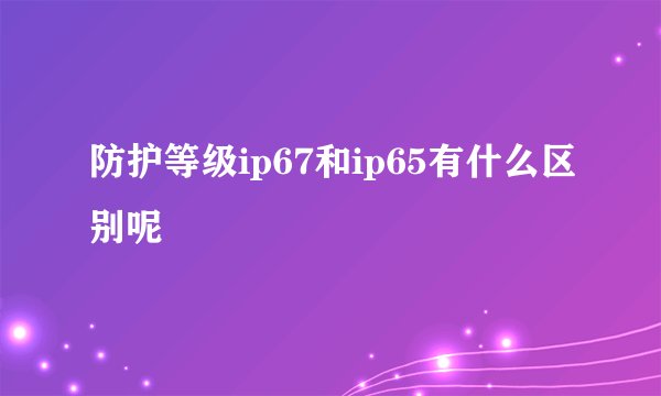 防护等级ip67和ip65有什么区别呢