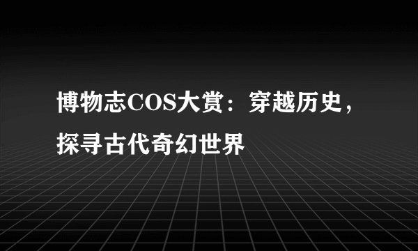 博物志COS大赏：穿越历史，探寻古代奇幻世界