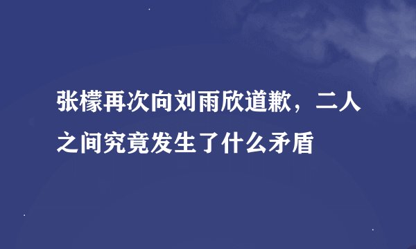 张檬再次向刘雨欣道歉,二人之间究竟发生了什么矛盾