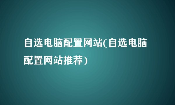 自选电脑配置网站(自选电脑配置网站推荐)