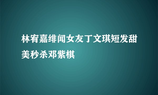 林宥嘉绯闻女友丁文琪短发甜美秒杀邓紫棋