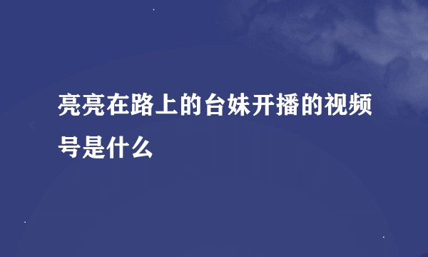 亮亮在路上的台妹开播的视频号是什么