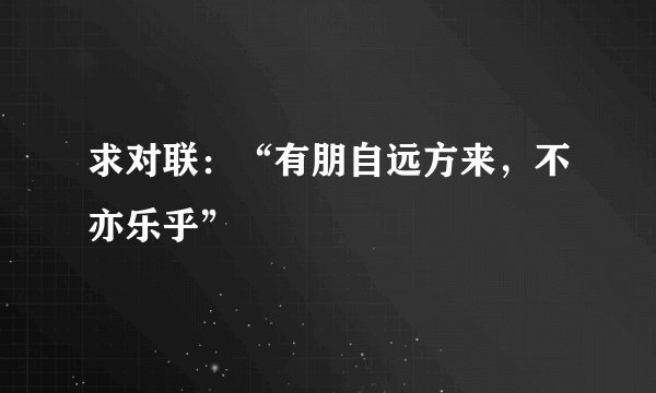 求对联：“有朋自远方来，不亦乐乎”