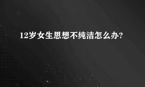 12岁女生思想不纯洁怎么办?