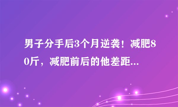 男子分手后3个月逆袭！减肥80斤，减肥前后的他差距有多大？