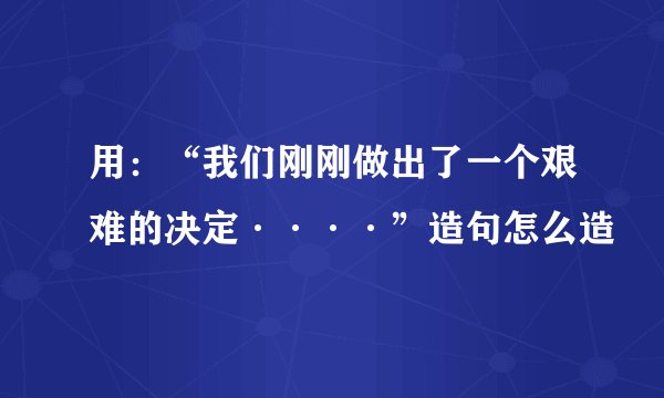 用：“我们刚刚做出了一个艰难的决定····”造句怎么造
