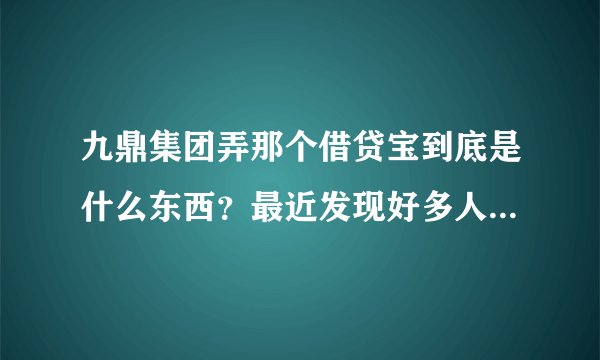 九鼎集团弄那个借贷宝到底是什么东西？最近发现好多人在做，有人说是圈钱的。到底是不是骗人的？