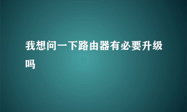 我想问一下路由器有必要升级吗