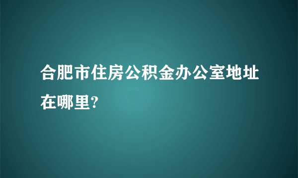 合肥市住房公积金办公室地址在哪里?