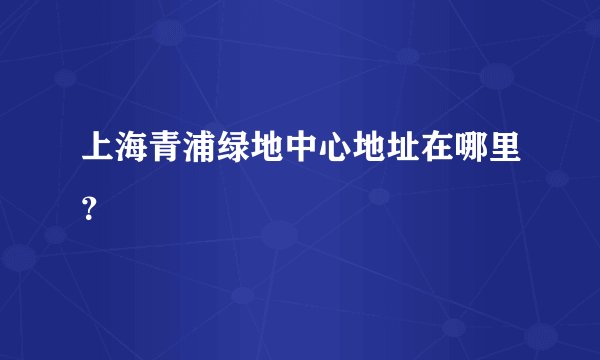 上海青浦绿地中心地址在哪里？