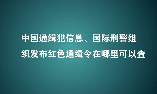 中国通缉犯信息、国际刑警组织发布红色通缉令在哪里可以查