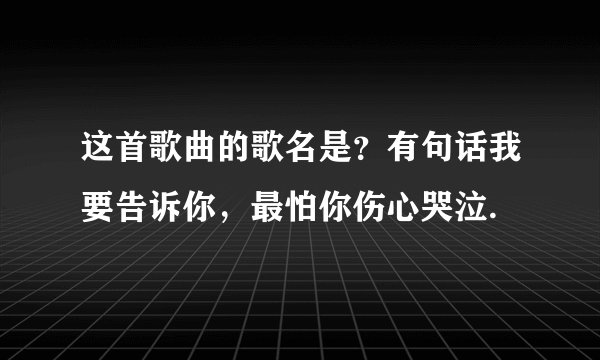 这首歌曲的歌名是？有句话我要告诉你，最怕你伤心哭泣.