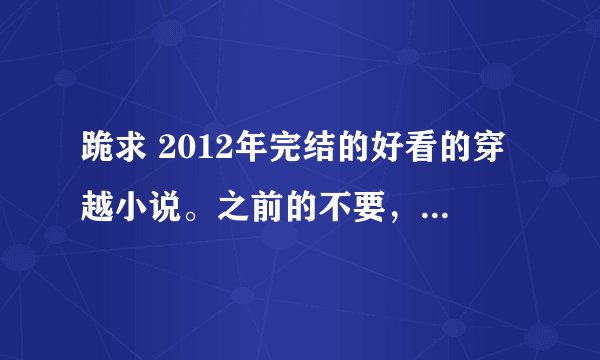 跪求 2012年完结的好看的穿越小说。之前的不要，基本上都看过了，希望小说文笔好，不要太小白，谢谢亲们，