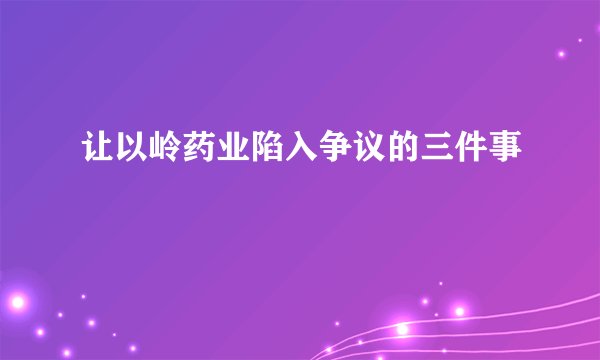 让以岭药业陷入争议的三件事